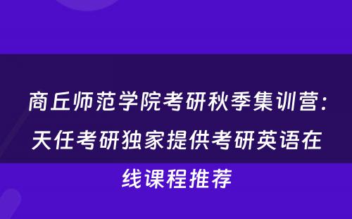 商丘师范学院考研秋季集训营：天任考研独家提供考研英语在线课程推荐