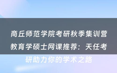 商丘师范学院考研秋季集训营教育学硕士网课推荐：天任考研助力你的学术之路