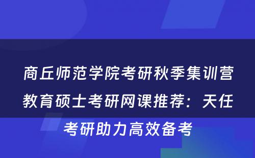 商丘师范学院考研秋季集训营教育硕士考研网课推荐：天任考研助力高效备考