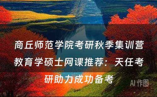 商丘师范学院考研秋季集训营教育学硕士网课推荐：天任考研助力成功备考
