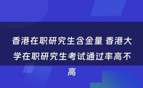 香港在职研究生含金量 香港大学在职研究生考试通过率高不高