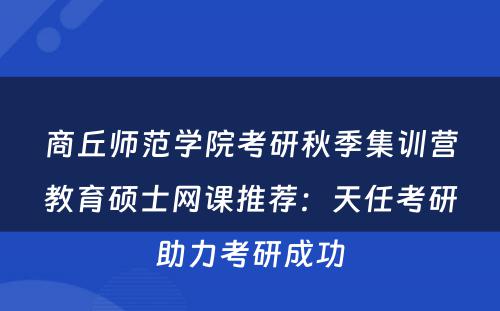 商丘师范学院考研秋季集训营教育硕士网课推荐：天任考研助力考研成功