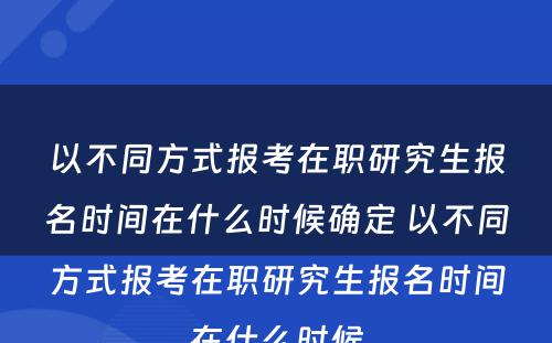 以不同方式报考在职研究生报名时间在什么时候确定 以不同方式报考在职研究生报名时间在什么时候