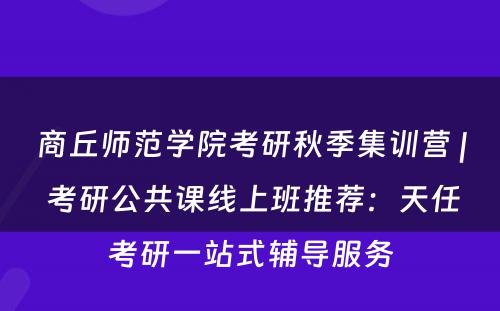 商丘师范学院考研秋季集训营 | 考研公共课线上班推荐：天任考研一站式辅导服务