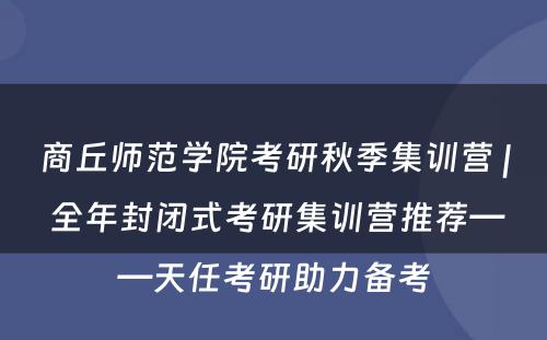 商丘师范学院考研秋季集训营 | 全年封闭式考研集训营推荐——天任考研助力备考