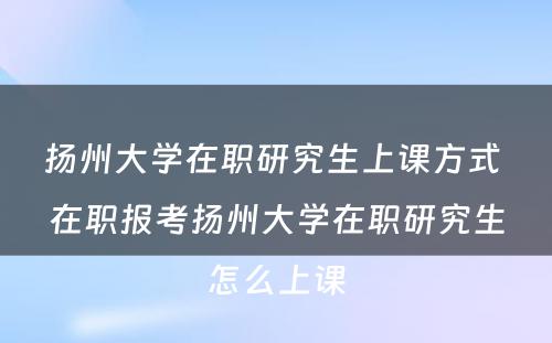 扬州大学在职研究生上课方式 在职报考扬州大学在职研究生怎么上课