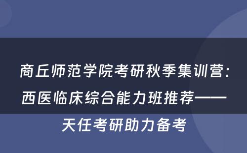 商丘师范学院考研秋季集训营：西医临床综合能力班推荐——天任考研助力备考