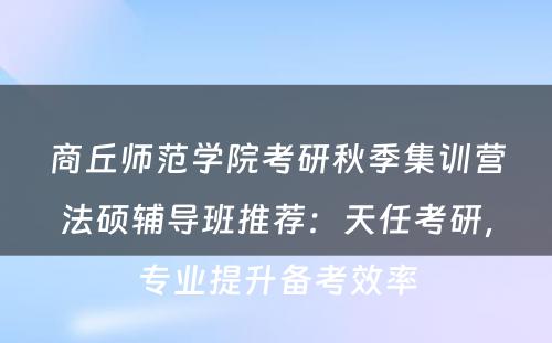 商丘师范学院考研秋季集训营法硕辅导班推荐：天任考研，专业提升备考效率