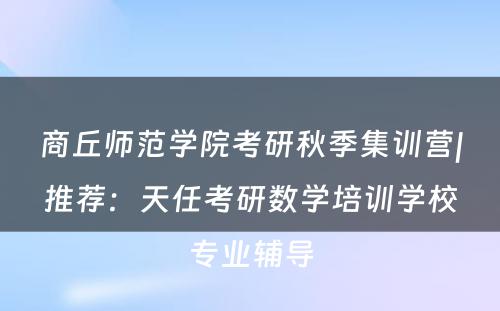 商丘师范学院考研秋季集训营|推荐：天任考研数学培训学校专业辅导