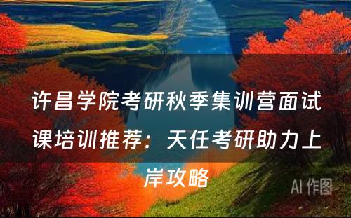 许昌学院考研秋季集训营面试课培训推荐：天任考研助力上岸攻略