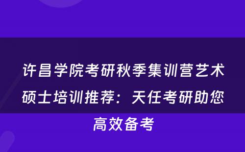 许昌学院考研秋季集训营艺术硕士培训推荐：天任考研助您高效备考