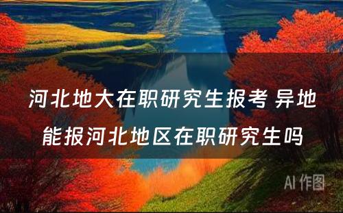 河北地大在职研究生报考 异地能报河北地区在职研究生吗