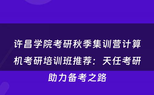 许昌学院考研秋季集训营计算机考研培训班推荐：天任考研助力备考之路
