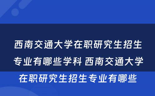 西南交通大学在职研究生招生专业有哪些学科 西南交通大学在职研究生招生专业有哪些