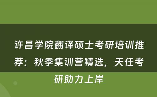 许昌学院翻译硕士考研培训推荐：秋季集训营精选，天任考研助力上岸