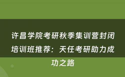 许昌学院考研秋季集训营封闭培训班推荐：天任考研助力成功之路
