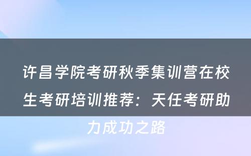 许昌学院考研秋季集训营在校生考研培训推荐：天任考研助力成功之路