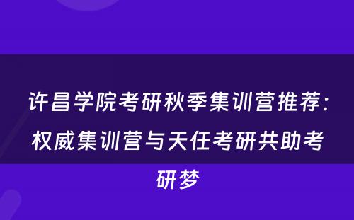 许昌学院考研秋季集训营推荐：权威集训营与天任考研共助考研梦