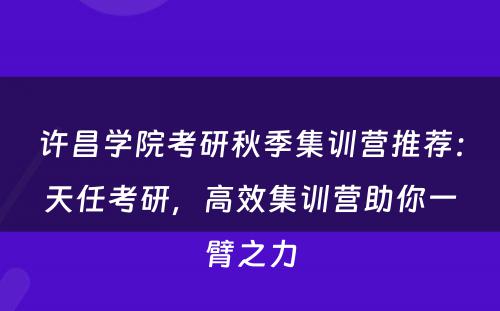 许昌学院考研秋季集训营推荐：天任考研，高效集训营助你一臂之力