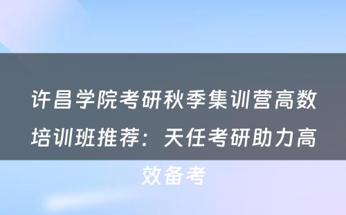 许昌学院考研秋季集训营高数培训班推荐：天任考研助力高效备考