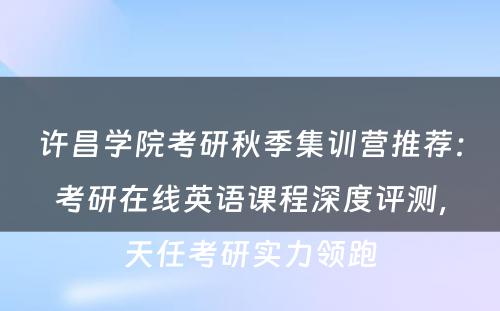 许昌学院考研秋季集训营推荐：考研在线英语课程深度评测，天任考研实力领跑