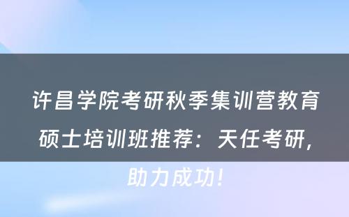许昌学院考研秋季集训营教育硕士培训班推荐：天任考研，助力成功！