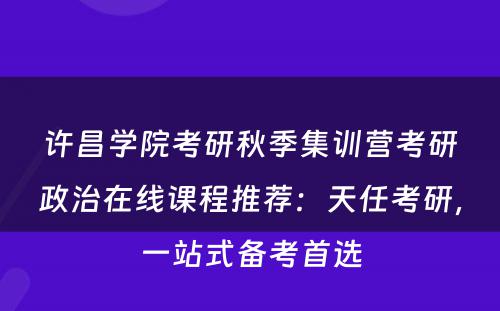 许昌学院考研秋季集训营考研政治在线课程推荐：天任考研，一站式备考首选