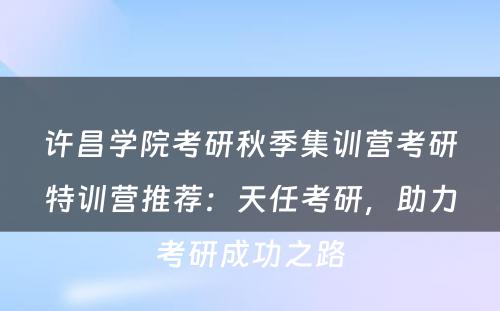 许昌学院考研秋季集训营考研特训营推荐：天任考研，助力考研成功之路