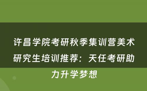 许昌学院考研秋季集训营美术研究生培训推荐：天任考研助力升学梦想