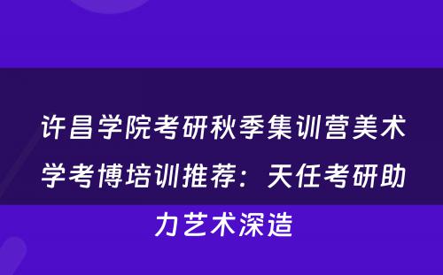 许昌学院考研秋季集训营美术学考博培训推荐：天任考研助力艺术深造
