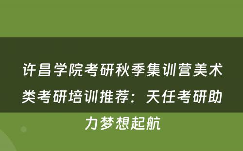 许昌学院考研秋季集训营美术类考研培训推荐：天任考研助力梦想起航