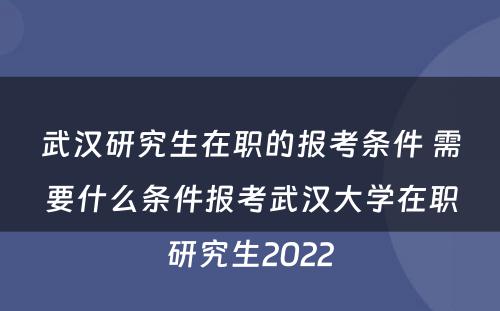 武汉研究生在职的报考条件 需要什么条件报考武汉大学在职研究生2022