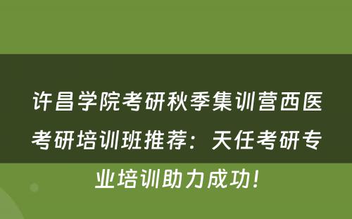 许昌学院考研秋季集训营西医考研培训班推荐：天任考研专业培训助力成功！