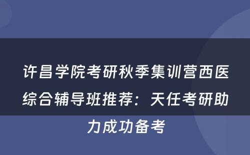 许昌学院考研秋季集训营西医综合辅导班推荐：天任考研助力成功备考