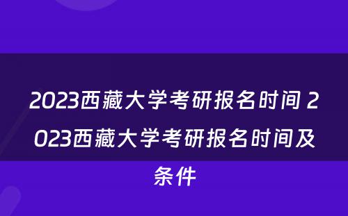 2023西藏大学考研报名时间 2023西藏大学考研报名时间及条件