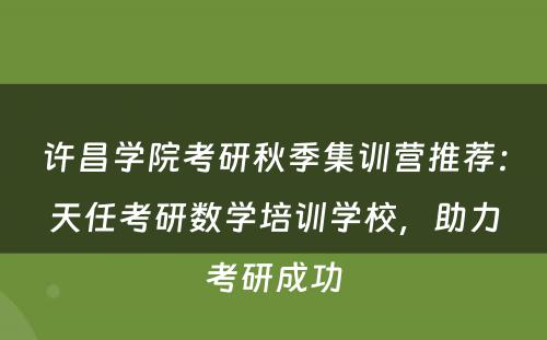 许昌学院考研秋季集训营推荐：天任考研数学培训学校，助力考研成功