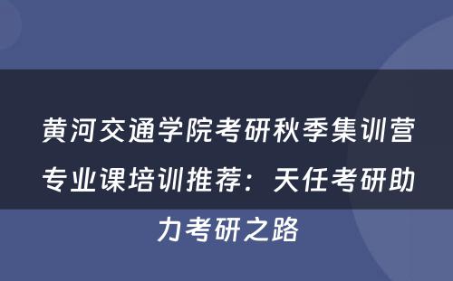 黄河交通学院考研秋季集训营专业课培训推荐：天任考研助力考研之路