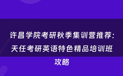许昌学院考研秋季集训营推荐：天任考研英语特色精品培训班攻略