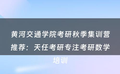 黄河交通学院考研秋季集训营推荐：天任考研专注考研数学培训