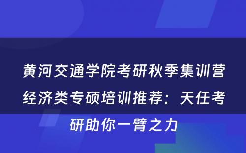 黄河交通学院考研秋季集训营经济类专硕培训推荐：天任考研助你一臂之力
