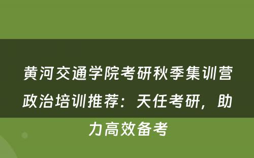 黄河交通学院考研秋季集训营政治培训推荐：天任考研，助力高效备考
