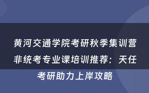 黄河交通学院考研秋季集训营非统考专业课培训推荐：天任考研助力上岸攻略
