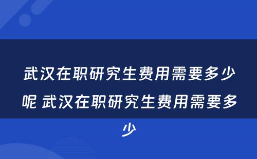 武汉在职研究生费用需要多少呢 武汉在职研究生费用需要多少