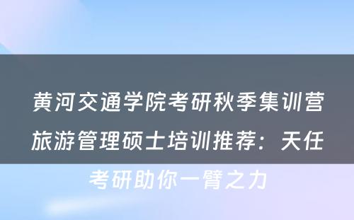 黄河交通学院考研秋季集训营旅游管理硕士培训推荐：天任考研助你一臂之力