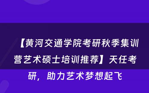 【黄河交通学院考研秋季集训营艺术硕士培训推荐】天任考研，助力艺术梦想起飞