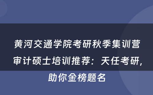 黄河交通学院考研秋季集训营审计硕士培训推荐：天任考研，助你金榜题名