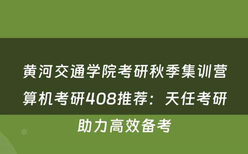 黄河交通学院考研秋季集训营算机考研408推荐：天任考研助力高效备考