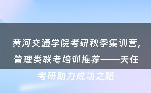 黄河交通学院考研秋季集训营，管理类联考培训推荐——天任考研助力成功之路