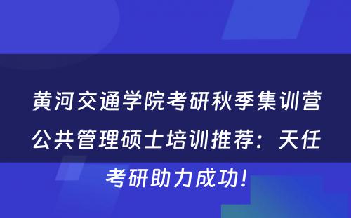 黄河交通学院考研秋季集训营公共管理硕士培训推荐：天任考研助力成功！