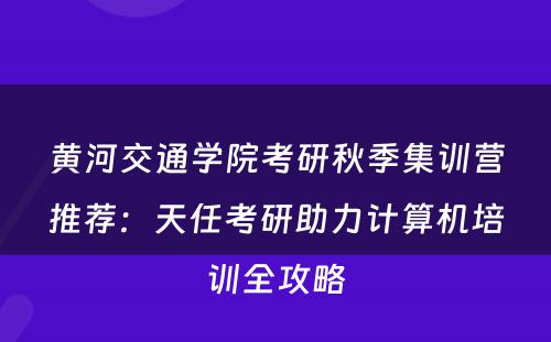 黄河交通学院考研秋季集训营推荐：天任考研助力计算机培训全攻略